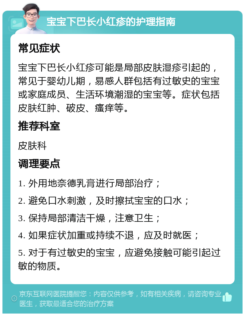 宝宝下巴长小红疹的护理指南 常见症状 宝宝下巴长小红疹可能是局部皮肤湿疹引起的，常见于婴幼儿期，易感人群包括有过敏史的宝宝或家庭成员、生活环境潮湿的宝宝等。症状包括皮肤红肿、破皮、瘙痒等。 推荐科室 皮肤科 调理要点 1. 外用地奈德乳膏进行局部治疗； 2. 避免口水刺激，及时擦拭宝宝的口水； 3. 保持局部清洁干燥，注意卫生； 4. 如果症状加重或持续不退，应及时就医； 5. 对于有过敏史的宝宝，应避免接触可能引起过敏的物质。