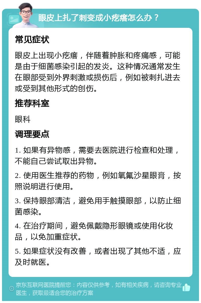 眼皮上扎了刺变成小疙瘩怎么办？ 常见症状 眼皮上出现小疙瘩，伴随着肿胀和疼痛感，可能是由于细菌感染引起的发炎。这种情况通常发生在眼部受到外界刺激或损伤后，例如被刺扎进去或受到其他形式的创伤。 推荐科室 眼科 调理要点 1. 如果有异物感，需要去医院进行检查和处理，不能自己尝试取出异物。 2. 使用医生推荐的药物，例如氧氟沙星眼膏，按照说明进行使用。 3. 保持眼部清洁，避免用手触摸眼部，以防止细菌感染。 4. 在治疗期间，避免佩戴隐形眼镜或使用化妆品，以免加重症状。 5. 如果症状没有改善，或者出现了其他不适，应及时就医。