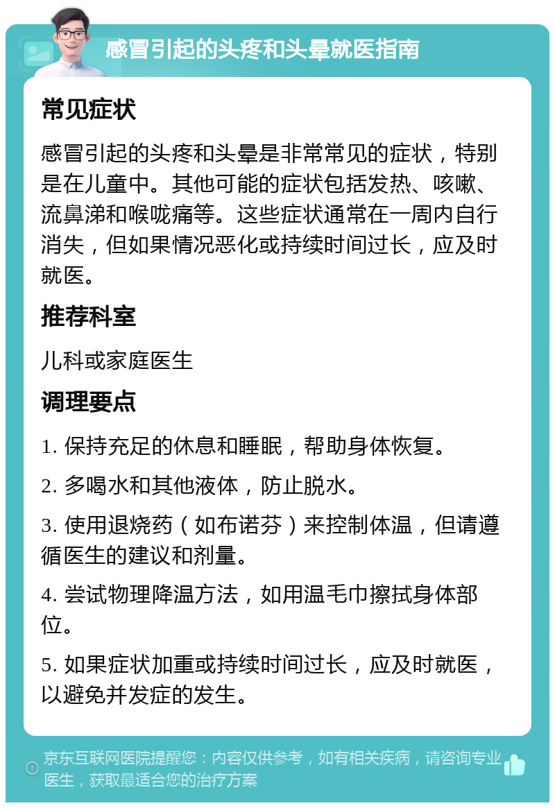 感冒引起的头疼和头晕就医指南 常见症状 感冒引起的头疼和头晕是非常常见的症状，特别是在儿童中。其他可能的症状包括发热、咳嗽、流鼻涕和喉咙痛等。这些症状通常在一周内自行消失，但如果情况恶化或持续时间过长，应及时就医。 推荐科室 儿科或家庭医生 调理要点 1. 保持充足的休息和睡眠，帮助身体恢复。 2. 多喝水和其他液体，防止脱水。 3. 使用退烧药（如布诺芬）来控制体温，但请遵循医生的建议和剂量。 4. 尝试物理降温方法，如用温毛巾擦拭身体部位。 5. 如果症状加重或持续时间过长，应及时就医，以避免并发症的发生。