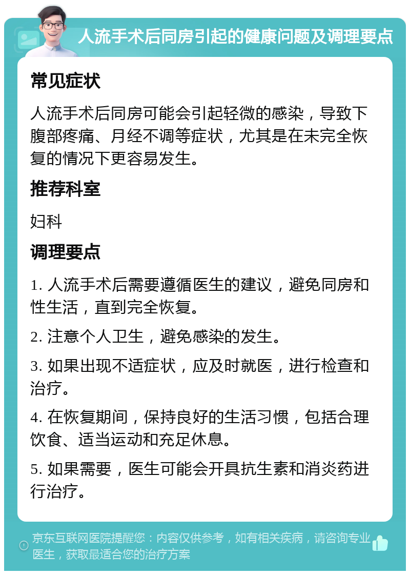 人流手术后同房引起的健康问题及调理要点 常见症状 人流手术后同房可能会引起轻微的感染，导致下腹部疼痛、月经不调等症状，尤其是在未完全恢复的情况下更容易发生。 推荐科室 妇科 调理要点 1. 人流手术后需要遵循医生的建议，避免同房和性生活，直到完全恢复。 2. 注意个人卫生，避免感染的发生。 3. 如果出现不适症状，应及时就医，进行检查和治疗。 4. 在恢复期间，保持良好的生活习惯，包括合理饮食、适当运动和充足休息。 5. 如果需要，医生可能会开具抗生素和消炎药进行治疗。