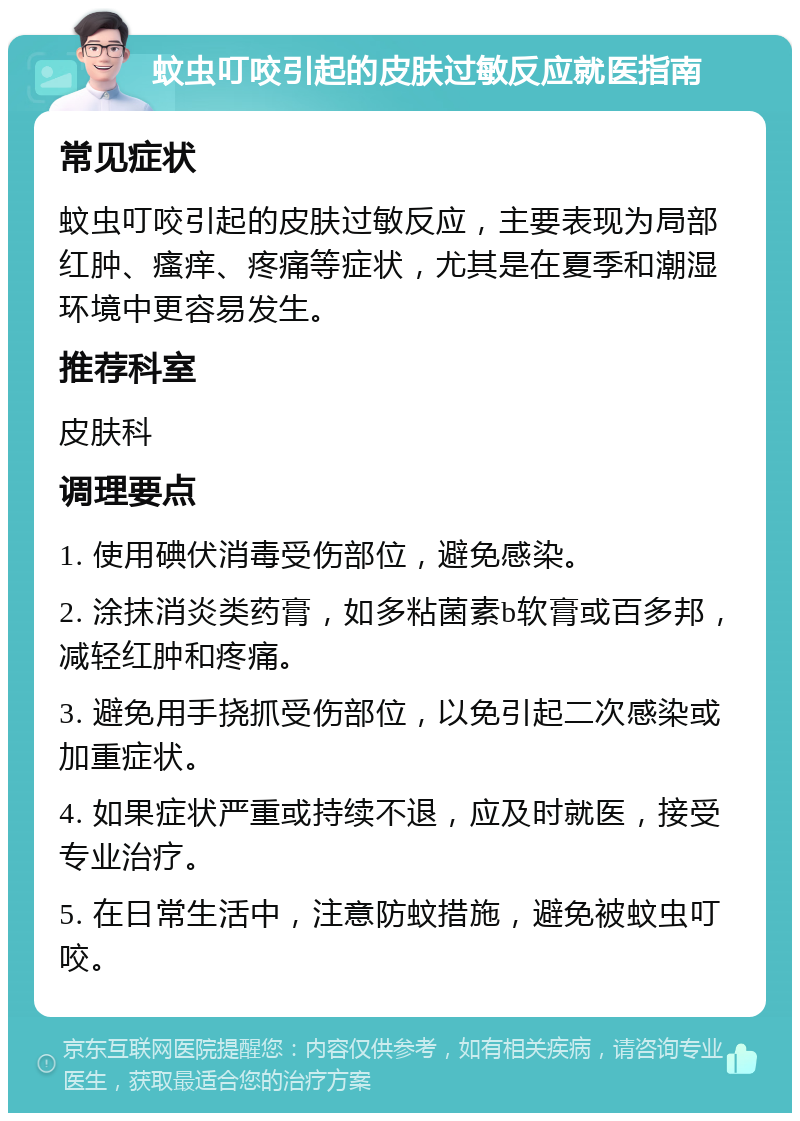 蚊虫叮咬引起的皮肤过敏反应就医指南 常见症状 蚊虫叮咬引起的皮肤过敏反应，主要表现为局部红肿、瘙痒、疼痛等症状，尤其是在夏季和潮湿环境中更容易发生。 推荐科室 皮肤科 调理要点 1. 使用碘伏消毒受伤部位，避免感染。 2. 涂抹消炎类药膏，如多粘菌素b软膏或百多邦，减轻红肿和疼痛。 3. 避免用手挠抓受伤部位，以免引起二次感染或加重症状。 4. 如果症状严重或持续不退，应及时就医，接受专业治疗。 5. 在日常生活中，注意防蚊措施，避免被蚊虫叮咬。