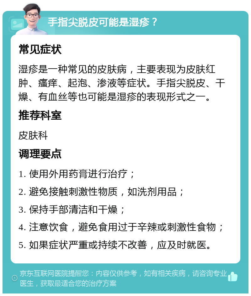 手指尖脱皮可能是湿疹？ 常见症状 湿疹是一种常见的皮肤病，主要表现为皮肤红肿、瘙痒、起泡、渗液等症状。手指尖脱皮、干燥、有血丝等也可能是湿疹的表现形式之一。 推荐科室 皮肤科 调理要点 1. 使用外用药膏进行治疗； 2. 避免接触刺激性物质，如洗剂用品； 3. 保持手部清洁和干燥； 4. 注意饮食，避免食用过于辛辣或刺激性食物； 5. 如果症状严重或持续不改善，应及时就医。