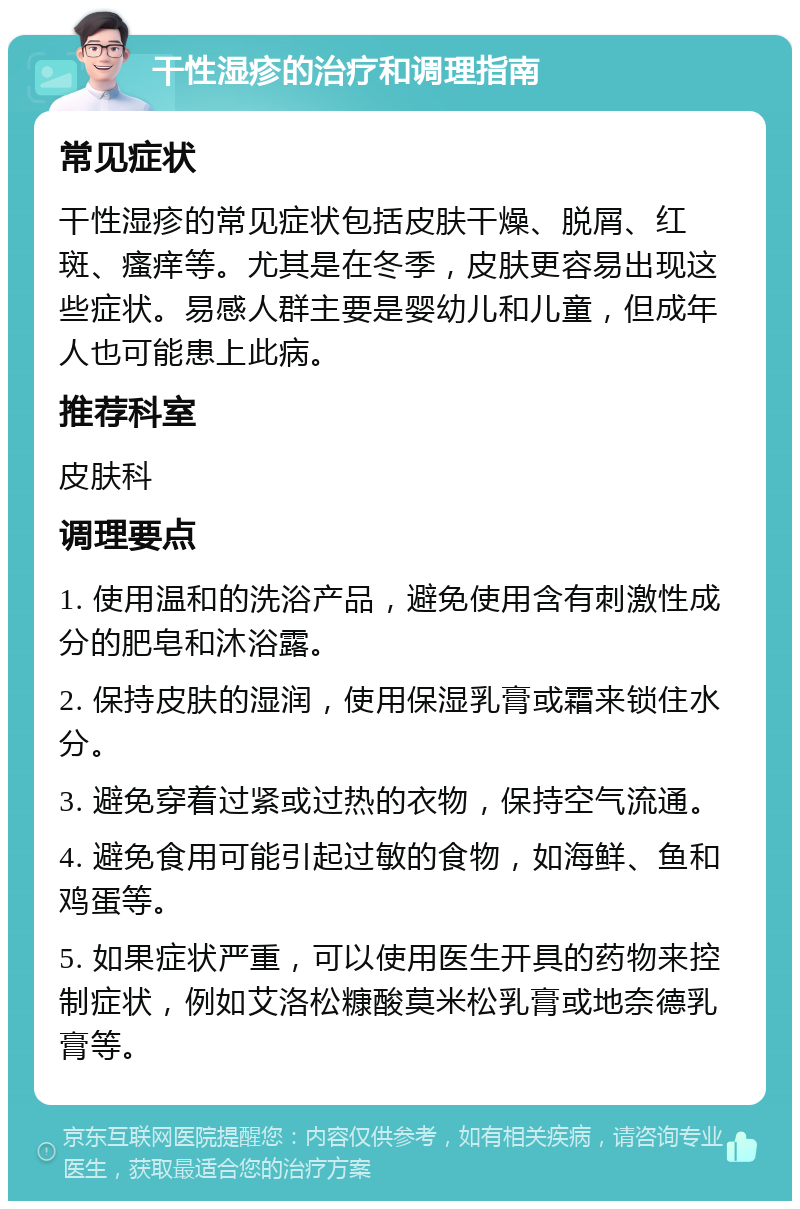 干性湿疹的治疗和调理指南 常见症状 干性湿疹的常见症状包括皮肤干燥、脱屑、红斑、瘙痒等。尤其是在冬季，皮肤更容易出现这些症状。易感人群主要是婴幼儿和儿童，但成年人也可能患上此病。 推荐科室 皮肤科 调理要点 1. 使用温和的洗浴产品，避免使用含有刺激性成分的肥皂和沐浴露。 2. 保持皮肤的湿润，使用保湿乳膏或霜来锁住水分。 3. 避免穿着过紧或过热的衣物，保持空气流通。 4. 避免食用可能引起过敏的食物，如海鲜、鱼和鸡蛋等。 5. 如果症状严重，可以使用医生开具的药物来控制症状，例如艾洛松糠酸莫米松乳膏或地奈德乳膏等。