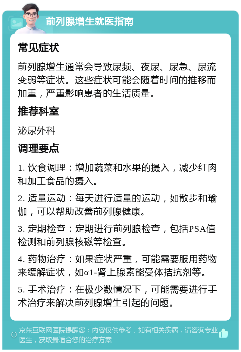 前列腺增生就医指南 常见症状 前列腺增生通常会导致尿频、夜尿、尿急、尿流变弱等症状。这些症状可能会随着时间的推移而加重，严重影响患者的生活质量。 推荐科室 泌尿外科 调理要点 1. 饮食调理：增加蔬菜和水果的摄入，减少红肉和加工食品的摄入。 2. 适量运动：每天进行适量的运动，如散步和瑜伽，可以帮助改善前列腺健康。 3. 定期检查：定期进行前列腺检查，包括PSA值检测和前列腺核磁等检查。 4. 药物治疗：如果症状严重，可能需要服用药物来缓解症状，如α1-肾上腺素能受体拮抗剂等。 5. 手术治疗：在极少数情况下，可能需要进行手术治疗来解决前列腺增生引起的问题。