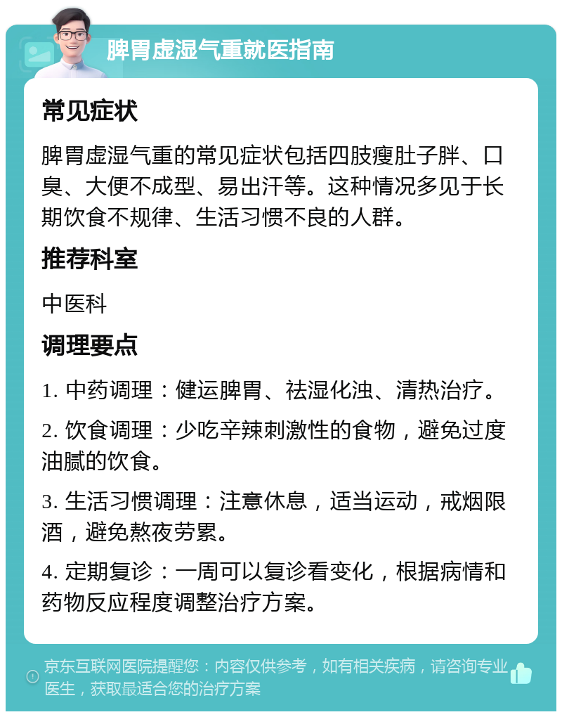 脾胃虚湿气重就医指南 常见症状 脾胃虚湿气重的常见症状包括四肢瘦肚子胖、口臭、大便不成型、易出汗等。这种情况多见于长期饮食不规律、生活习惯不良的人群。 推荐科室 中医科 调理要点 1. 中药调理：健运脾胃、祛湿化浊、清热治疗。 2. 饮食调理：少吃辛辣刺激性的食物，避免过度油腻的饮食。 3. 生活习惯调理：注意休息，适当运动，戒烟限酒，避免熬夜劳累。 4. 定期复诊：一周可以复诊看变化，根据病情和药物反应程度调整治疗方案。