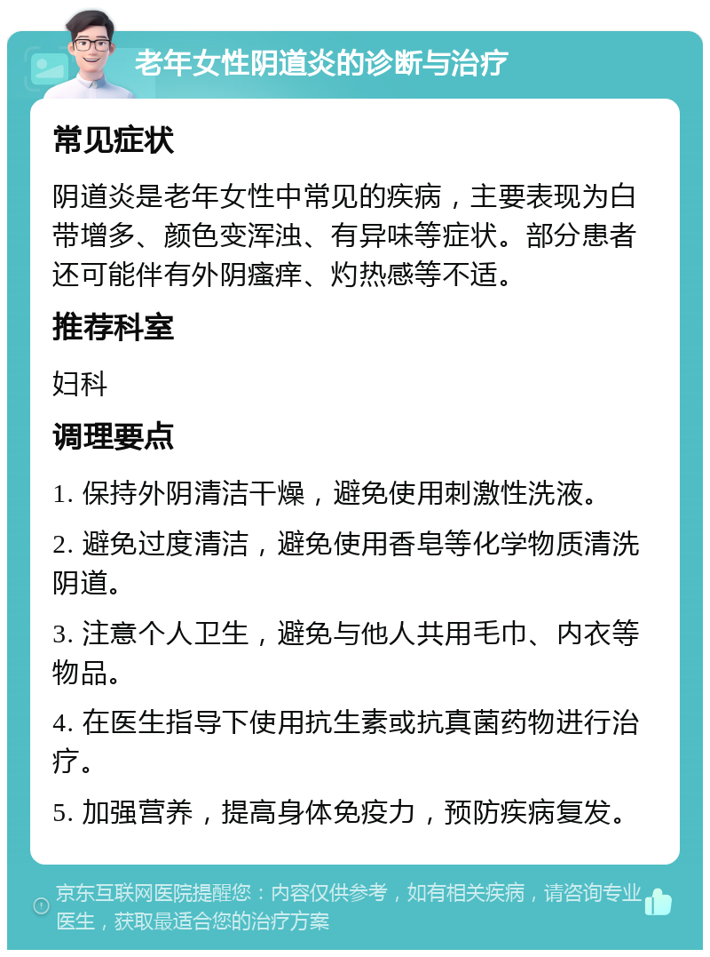 老年女性阴道炎的诊断与治疗 常见症状 阴道炎是老年女性中常见的疾病，主要表现为白带增多、颜色变浑浊、有异味等症状。部分患者还可能伴有外阴瘙痒、灼热感等不适。 推荐科室 妇科 调理要点 1. 保持外阴清洁干燥，避免使用刺激性洗液。 2. 避免过度清洁，避免使用香皂等化学物质清洗阴道。 3. 注意个人卫生，避免与他人共用毛巾、内衣等物品。 4. 在医生指导下使用抗生素或抗真菌药物进行治疗。 5. 加强营养，提高身体免疫力，预防疾病复发。