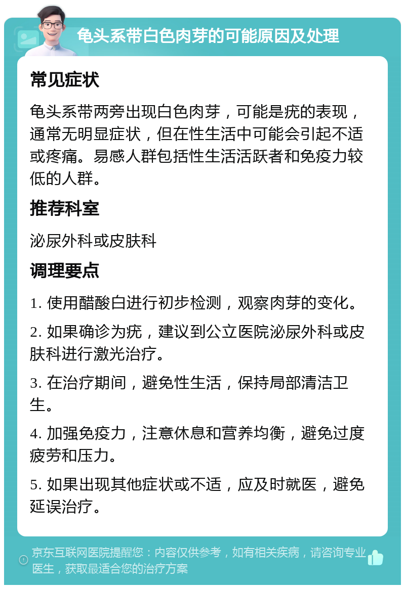 龟头系带白色肉芽的可能原因及处理 常见症状 龟头系带两旁出现白色肉芽，可能是疣的表现，通常无明显症状，但在性生活中可能会引起不适或疼痛。易感人群包括性生活活跃者和免疫力较低的人群。 推荐科室 泌尿外科或皮肤科 调理要点 1. 使用醋酸白进行初步检测，观察肉芽的变化。 2. 如果确诊为疣，建议到公立医院泌尿外科或皮肤科进行激光治疗。 3. 在治疗期间，避免性生活，保持局部清洁卫生。 4. 加强免疫力，注意休息和营养均衡，避免过度疲劳和压力。 5. 如果出现其他症状或不适，应及时就医，避免延误治疗。