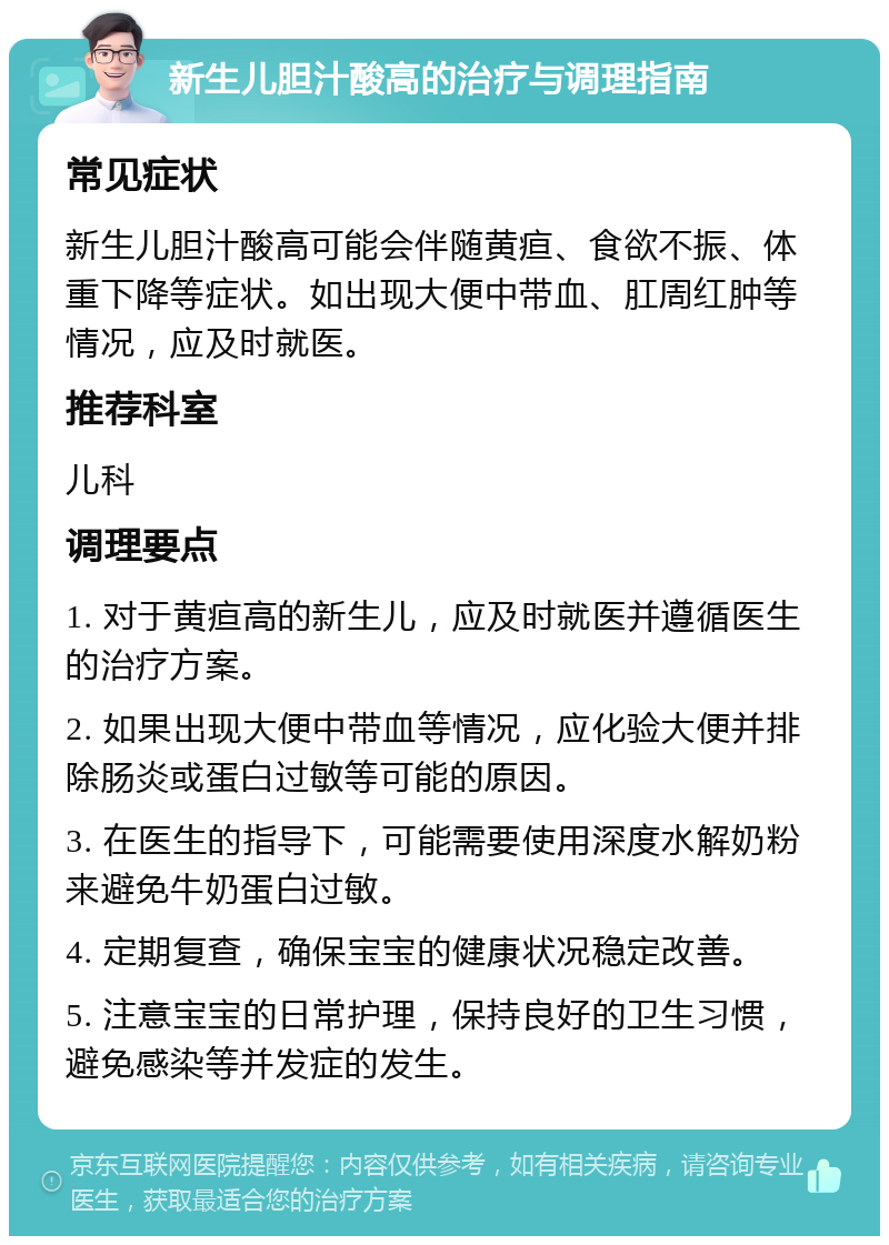 新生儿胆汁酸高的治疗与调理指南 常见症状 新生儿胆汁酸高可能会伴随黄疸、食欲不振、体重下降等症状。如出现大便中带血、肛周红肿等情况，应及时就医。 推荐科室 儿科 调理要点 1. 对于黄疸高的新生儿，应及时就医并遵循医生的治疗方案。 2. 如果出现大便中带血等情况，应化验大便并排除肠炎或蛋白过敏等可能的原因。 3. 在医生的指导下，可能需要使用深度水解奶粉来避免牛奶蛋白过敏。 4. 定期复查，确保宝宝的健康状况稳定改善。 5. 注意宝宝的日常护理，保持良好的卫生习惯，避免感染等并发症的发生。