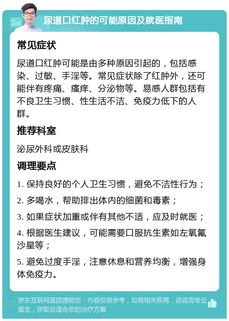 尿道口红肿的可能原因及就医指南 常见症状 尿道口红肿可能是由多种原因引起的，包括感染、过敏、手淫等。常见症状除了红肿外，还可能伴有疼痛、瘙痒、分泌物等。易感人群包括有不良卫生习惯、性生活不洁、免疫力低下的人群。 推荐科室 泌尿外科或皮肤科 调理要点 1. 保持良好的个人卫生习惯，避免不洁性行为； 2. 多喝水，帮助排出体内的细菌和毒素； 3. 如果症状加重或伴有其他不适，应及时就医； 4. 根据医生建议，可能需要口服抗生素如左氧氟沙星等； 5. 避免过度手淫，注意休息和营养均衡，增强身体免疫力。