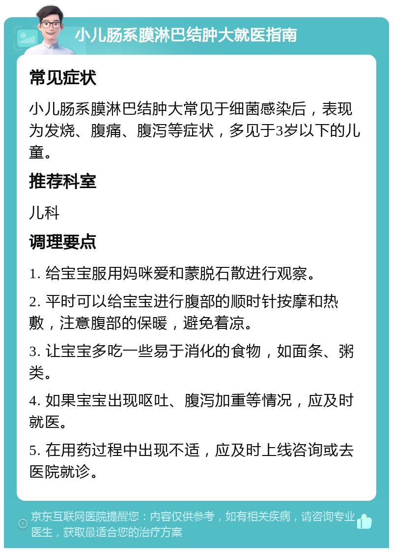 小儿肠系膜淋巴结肿大就医指南 常见症状 小儿肠系膜淋巴结肿大常见于细菌感染后，表现为发烧、腹痛、腹泻等症状，多见于3岁以下的儿童。 推荐科室 儿科 调理要点 1. 给宝宝服用妈咪爱和蒙脱石散进行观察。 2. 平时可以给宝宝进行腹部的顺时针按摩和热敷，注意腹部的保暖，避免着凉。 3. 让宝宝多吃一些易于消化的食物，如面条、粥类。 4. 如果宝宝出现呕吐、腹泻加重等情况，应及时就医。 5. 在用药过程中出现不适，应及时上线咨询或去医院就诊。