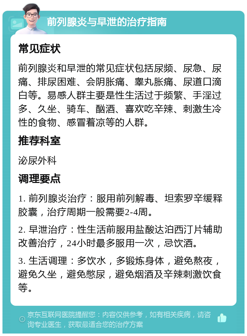 前列腺炎与早泄的治疗指南 常见症状 前列腺炎和早泄的常见症状包括尿频、尿急、尿痛、排尿困难、会阴胀痛、睾丸胀痛、尿道口滴白等。易感人群主要是性生活过于频繁、手淫过多、久坐、骑车、酗酒、喜欢吃辛辣、刺激生冷性的食物、感冒着凉等的人群。 推荐科室 泌尿外科 调理要点 1. 前列腺炎治疗：服用前列解毒、坦索罗辛缓释胶囊，治疗周期一般需要2-4周。 2. 早泄治疗：性生活前服用盐酸达泊西汀片辅助改善治疗，24小时最多服用一次，忌饮酒。 3. 生活调理：多饮水，多锻炼身体，避免熬夜，避免久坐，避免憋尿，避免烟酒及辛辣刺激饮食等。