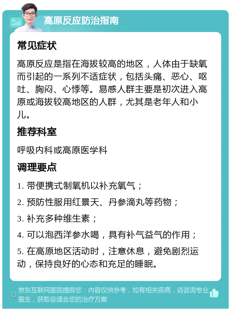 高原反应防治指南 常见症状 高原反应是指在海拔较高的地区，人体由于缺氧而引起的一系列不适症状，包括头痛、恶心、呕吐、胸闷、心悸等。易感人群主要是初次进入高原或海拔较高地区的人群，尤其是老年人和小儿。 推荐科室 呼吸内科或高原医学科 调理要点 1. 带便携式制氧机以补充氧气； 2. 预防性服用红景天、丹参滴丸等药物； 3. 补充多种维生素； 4. 可以泡西洋参水喝，具有补气益气的作用； 5. 在高原地区活动时，注意休息，避免剧烈运动，保持良好的心态和充足的睡眠。