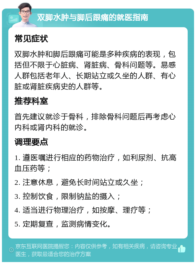 双脚水肿与脚后跟痛的就医指南 常见症状 双脚水肿和脚后跟痛可能是多种疾病的表现，包括但不限于心脏病、肾脏病、骨科问题等。易感人群包括老年人、长期站立或久坐的人群、有心脏或肾脏疾病史的人群等。 推荐科室 首先建议就诊于骨科，排除骨科问题后再考虑心内科或肾内科的就诊。 调理要点 1. 遵医嘱进行相应的药物治疗，如利尿剂、抗高血压药等； 2. 注意休息，避免长时间站立或久坐； 3. 控制饮食，限制钠盐的摄入； 4. 适当进行物理治疗，如按摩、理疗等； 5. 定期复查，监测病情变化。