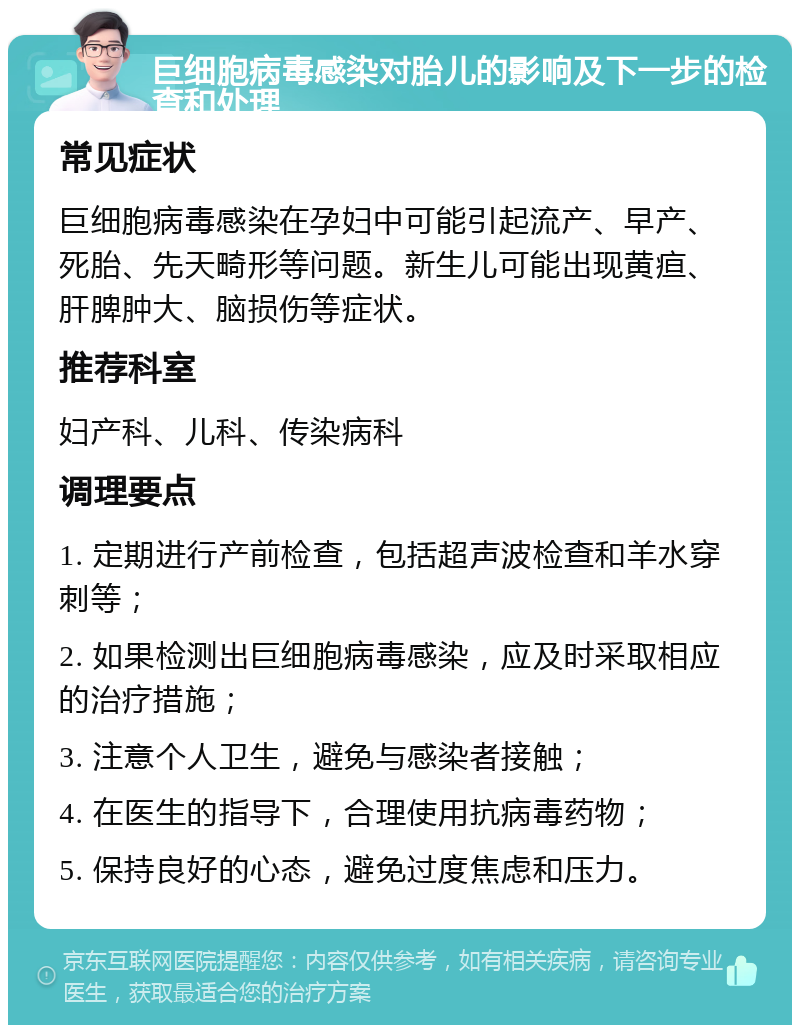 巨细胞病毒感染对胎儿的影响及下一步的检查和处理 常见症状 巨细胞病毒感染在孕妇中可能引起流产、早产、死胎、先天畸形等问题。新生儿可能出现黄疸、肝脾肿大、脑损伤等症状。 推荐科室 妇产科、儿科、传染病科 调理要点 1. 定期进行产前检查，包括超声波检查和羊水穿刺等； 2. 如果检测出巨细胞病毒感染，应及时采取相应的治疗措施； 3. 注意个人卫生，避免与感染者接触； 4. 在医生的指导下，合理使用抗病毒药物； 5. 保持良好的心态，避免过度焦虑和压力。