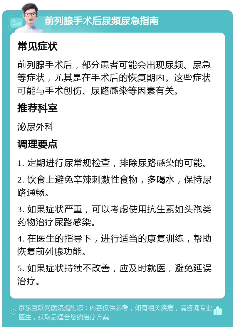 前列腺手术后尿频尿急指南 常见症状 前列腺手术后，部分患者可能会出现尿频、尿急等症状，尤其是在手术后的恢复期内。这些症状可能与手术创伤、尿路感染等因素有关。 推荐科室 泌尿外科 调理要点 1. 定期进行尿常规检查，排除尿路感染的可能。 2. 饮食上避免辛辣刺激性食物，多喝水，保持尿路通畅。 3. 如果症状严重，可以考虑使用抗生素如头孢类药物治疗尿路感染。 4. 在医生的指导下，进行适当的康复训练，帮助恢复前列腺功能。 5. 如果症状持续不改善，应及时就医，避免延误治疗。