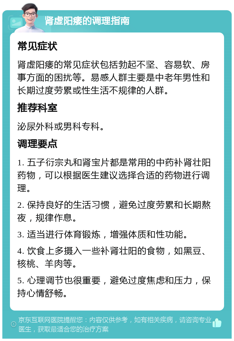 肾虚阳痿的调理指南 常见症状 肾虚阳痿的常见症状包括勃起不坚、容易软、房事方面的困扰等。易感人群主要是中老年男性和长期过度劳累或性生活不规律的人群。 推荐科室 泌尿外科或男科专科。 调理要点 1. 五子衍宗丸和肾宝片都是常用的中药补肾壮阳药物，可以根据医生建议选择合适的药物进行调理。 2. 保持良好的生活习惯，避免过度劳累和长期熬夜，规律作息。 3. 适当进行体育锻炼，增强体质和性功能。 4. 饮食上多摄入一些补肾壮阳的食物，如黑豆、核桃、羊肉等。 5. 心理调节也很重要，避免过度焦虑和压力，保持心情舒畅。