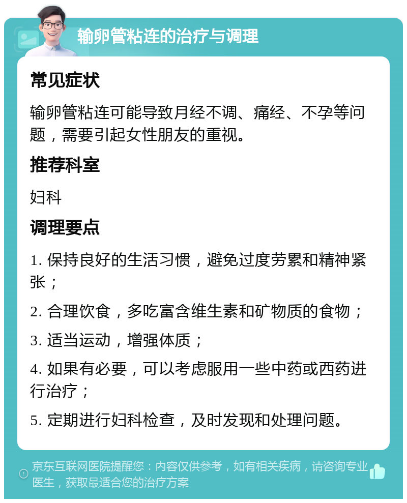 输卵管粘连的治疗与调理 常见症状 输卵管粘连可能导致月经不调、痛经、不孕等问题，需要引起女性朋友的重视。 推荐科室 妇科 调理要点 1. 保持良好的生活习惯，避免过度劳累和精神紧张； 2. 合理饮食，多吃富含维生素和矿物质的食物； 3. 适当运动，增强体质； 4. 如果有必要，可以考虑服用一些中药或西药进行治疗； 5. 定期进行妇科检查，及时发现和处理问题。