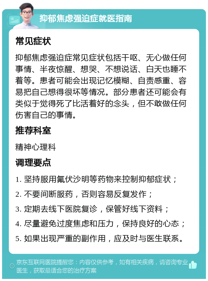 抑郁焦虑强迫症就医指南 常见症状 抑郁焦虑强迫症常见症状包括干呕、无心做任何事情、半夜惊醒、想哭、不想说话、白天也睡不着等。患者可能会出现记忆模糊、自责感重、容易把自己想得很坏等情况。部分患者还可能会有类似于觉得死了比活着好的念头，但不敢做任何伤害自己的事情。 推荐科室 精神心理科 调理要点 1. 坚持服用氟伏沙明等药物来控制抑郁症状； 2. 不要间断服药，否则容易反复发作； 3. 定期去线下医院复诊，保管好线下资料； 4. 尽量避免过度焦虑和压力，保持良好的心态； 5. 如果出现严重的副作用，应及时与医生联系。