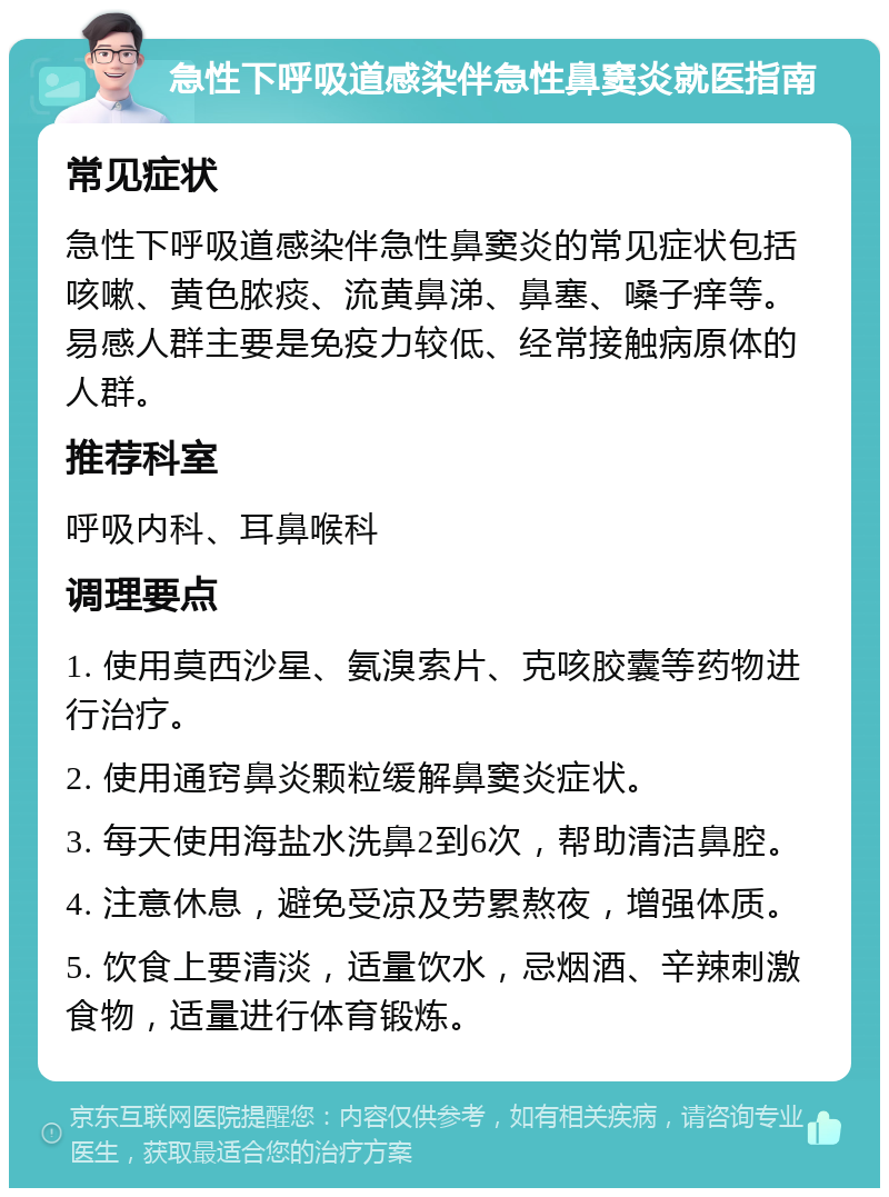 急性下呼吸道感染伴急性鼻窦炎就医指南 常见症状 急性下呼吸道感染伴急性鼻窦炎的常见症状包括咳嗽、黄色脓痰、流黄鼻涕、鼻塞、嗓子痒等。易感人群主要是免疫力较低、经常接触病原体的人群。 推荐科室 呼吸内科、耳鼻喉科 调理要点 1. 使用莫西沙星、氨溴索片、克咳胶囊等药物进行治疗。 2. 使用通窍鼻炎颗粒缓解鼻窦炎症状。 3. 每天使用海盐水洗鼻2到6次，帮助清洁鼻腔。 4. 注意休息，避免受凉及劳累熬夜，增强体质。 5. 饮食上要清淡，适量饮水，忌烟酒、辛辣刺激食物，适量进行体育锻炼。