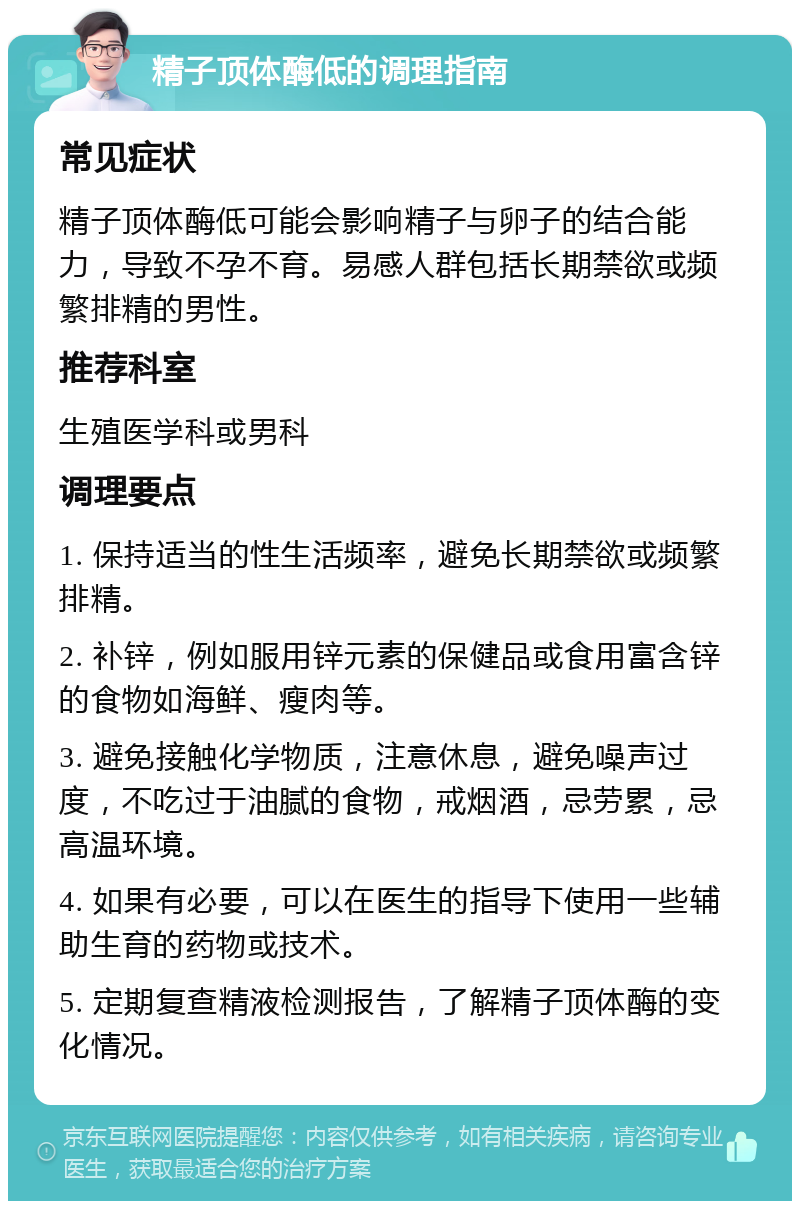 精子顶体酶低的调理指南 常见症状 精子顶体酶低可能会影响精子与卵子的结合能力，导致不孕不育。易感人群包括长期禁欲或频繁排精的男性。 推荐科室 生殖医学科或男科 调理要点 1. 保持适当的性生活频率，避免长期禁欲或频繁排精。 2. 补锌，例如服用锌元素的保健品或食用富含锌的食物如海鲜、瘦肉等。 3. 避免接触化学物质，注意休息，避免噪声过度，不吃过于油腻的食物，戒烟酒，忌劳累，忌高温环境。 4. 如果有必要，可以在医生的指导下使用一些辅助生育的药物或技术。 5. 定期复查精液检测报告，了解精子顶体酶的变化情况。