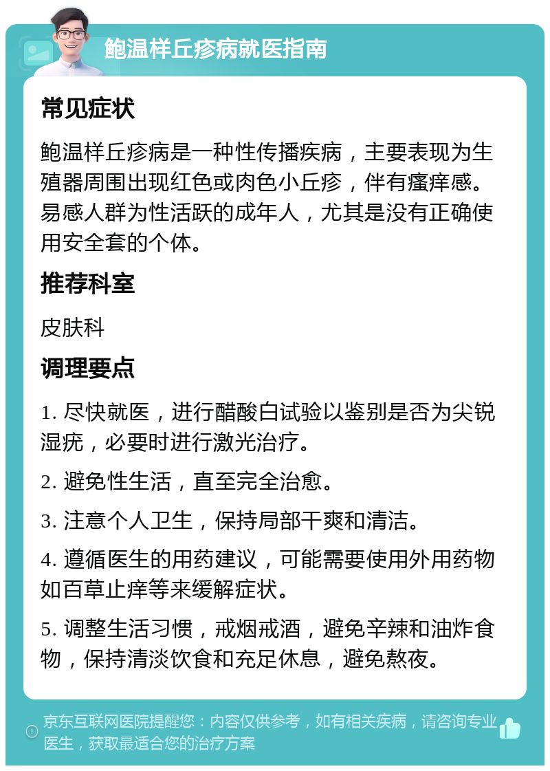 鲍温样丘疹病就医指南 常见症状 鲍温样丘疹病是一种性传播疾病，主要表现为生殖器周围出现红色或肉色小丘疹，伴有瘙痒感。易感人群为性活跃的成年人，尤其是没有正确使用安全套的个体。 推荐科室 皮肤科 调理要点 1. 尽快就医，进行醋酸白试验以鉴别是否为尖锐湿疣，必要时进行激光治疗。 2. 避免性生活，直至完全治愈。 3. 注意个人卫生，保持局部干爽和清洁。 4. 遵循医生的用药建议，可能需要使用外用药物如百草止痒等来缓解症状。 5. 调整生活习惯，戒烟戒酒，避免辛辣和油炸食物，保持清淡饮食和充足休息，避免熬夜。