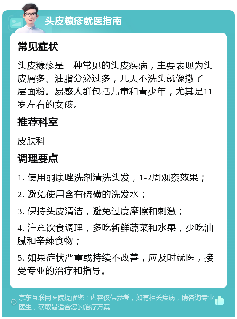 头皮糠疹就医指南 常见症状 头皮糠疹是一种常见的头皮疾病，主要表现为头皮屑多、油脂分泌过多，几天不洗头就像撒了一层面粉。易感人群包括儿童和青少年，尤其是11岁左右的女孩。 推荐科室 皮肤科 调理要点 1. 使用酮康唑洗剂清洗头发，1-2周观察效果； 2. 避免使用含有硫磺的洗发水； 3. 保持头皮清洁，避免过度摩擦和刺激； 4. 注意饮食调理，多吃新鲜蔬菜和水果，少吃油腻和辛辣食物； 5. 如果症状严重或持续不改善，应及时就医，接受专业的治疗和指导。