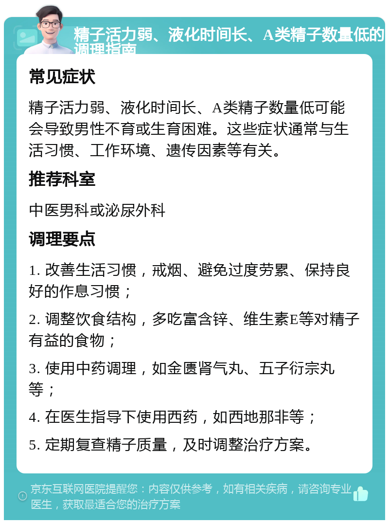 精子活力弱、液化时间长、A类精子数量低的调理指南 常见症状 精子活力弱、液化时间长、A类精子数量低可能会导致男性不育或生育困难。这些症状通常与生活习惯、工作环境、遗传因素等有关。 推荐科室 中医男科或泌尿外科 调理要点 1. 改善生活习惯，戒烟、避免过度劳累、保持良好的作息习惯； 2. 调整饮食结构，多吃富含锌、维生素E等对精子有益的食物； 3. 使用中药调理，如金匮肾气丸、五子衍宗丸等； 4. 在医生指导下使用西药，如西地那非等； 5. 定期复查精子质量，及时调整治疗方案。