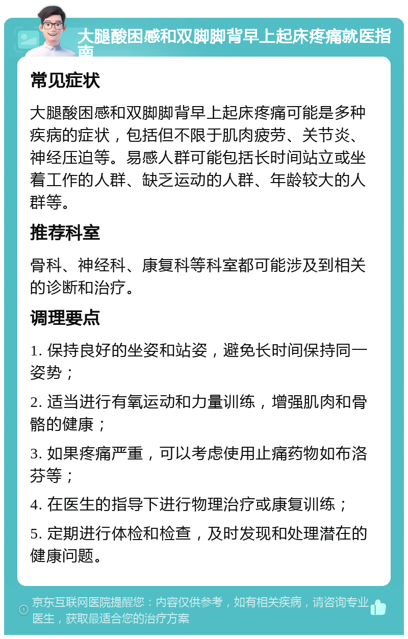 大腿酸困感和双脚脚背早上起床疼痛就医指南 常见症状 大腿酸困感和双脚脚背早上起床疼痛可能是多种疾病的症状，包括但不限于肌肉疲劳、关节炎、神经压迫等。易感人群可能包括长时间站立或坐着工作的人群、缺乏运动的人群、年龄较大的人群等。 推荐科室 骨科、神经科、康复科等科室都可能涉及到相关的诊断和治疗。 调理要点 1. 保持良好的坐姿和站姿，避免长时间保持同一姿势； 2. 适当进行有氧运动和力量训练，增强肌肉和骨骼的健康； 3. 如果疼痛严重，可以考虑使用止痛药物如布洛芬等； 4. 在医生的指导下进行物理治疗或康复训练； 5. 定期进行体检和检查，及时发现和处理潜在的健康问题。