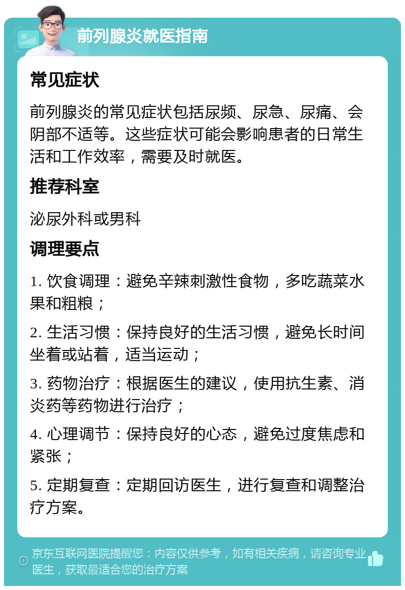 前列腺炎就医指南 常见症状 前列腺炎的常见症状包括尿频、尿急、尿痛、会阴部不适等。这些症状可能会影响患者的日常生活和工作效率，需要及时就医。 推荐科室 泌尿外科或男科 调理要点 1. 饮食调理：避免辛辣刺激性食物，多吃蔬菜水果和粗粮； 2. 生活习惯：保持良好的生活习惯，避免长时间坐着或站着，适当运动； 3. 药物治疗：根据医生的建议，使用抗生素、消炎药等药物进行治疗； 4. 心理调节：保持良好的心态，避免过度焦虑和紧张； 5. 定期复查：定期回访医生，进行复查和调整治疗方案。