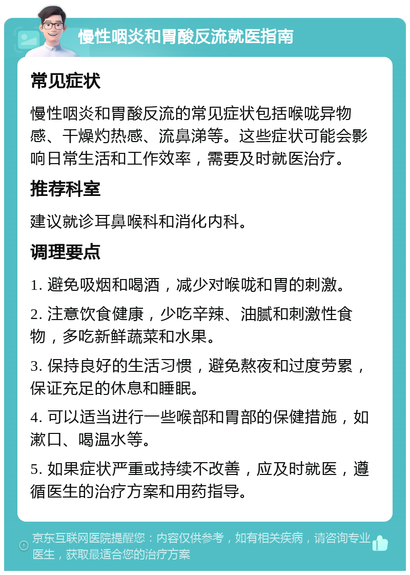 慢性咽炎和胃酸反流就医指南 常见症状 慢性咽炎和胃酸反流的常见症状包括喉咙异物感、干燥灼热感、流鼻涕等。这些症状可能会影响日常生活和工作效率，需要及时就医治疗。 推荐科室 建议就诊耳鼻喉科和消化内科。 调理要点 1. 避免吸烟和喝酒，减少对喉咙和胃的刺激。 2. 注意饮食健康，少吃辛辣、油腻和刺激性食物，多吃新鲜蔬菜和水果。 3. 保持良好的生活习惯，避免熬夜和过度劳累，保证充足的休息和睡眠。 4. 可以适当进行一些喉部和胃部的保健措施，如漱口、喝温水等。 5. 如果症状严重或持续不改善，应及时就医，遵循医生的治疗方案和用药指导。