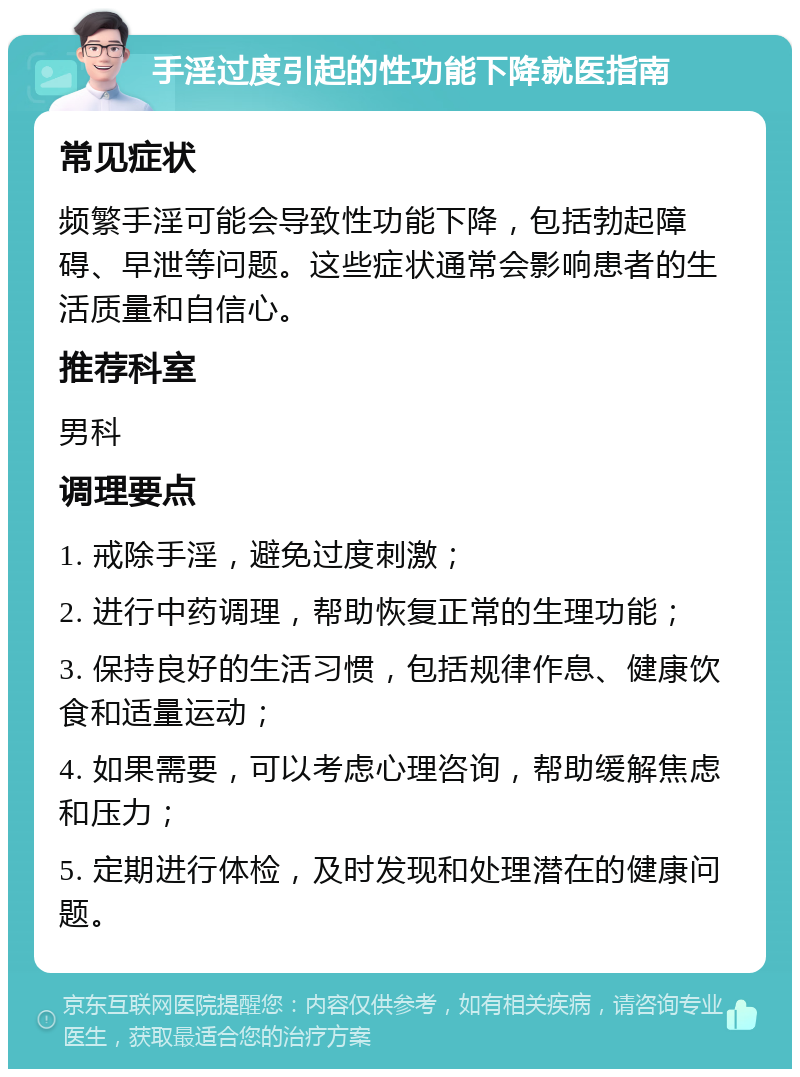 手淫过度引起的性功能下降就医指南 常见症状 频繁手淫可能会导致性功能下降，包括勃起障碍、早泄等问题。这些症状通常会影响患者的生活质量和自信心。 推荐科室 男科 调理要点 1. 戒除手淫，避免过度刺激； 2. 进行中药调理，帮助恢复正常的生理功能； 3. 保持良好的生活习惯，包括规律作息、健康饮食和适量运动； 4. 如果需要，可以考虑心理咨询，帮助缓解焦虑和压力； 5. 定期进行体检，及时发现和处理潜在的健康问题。