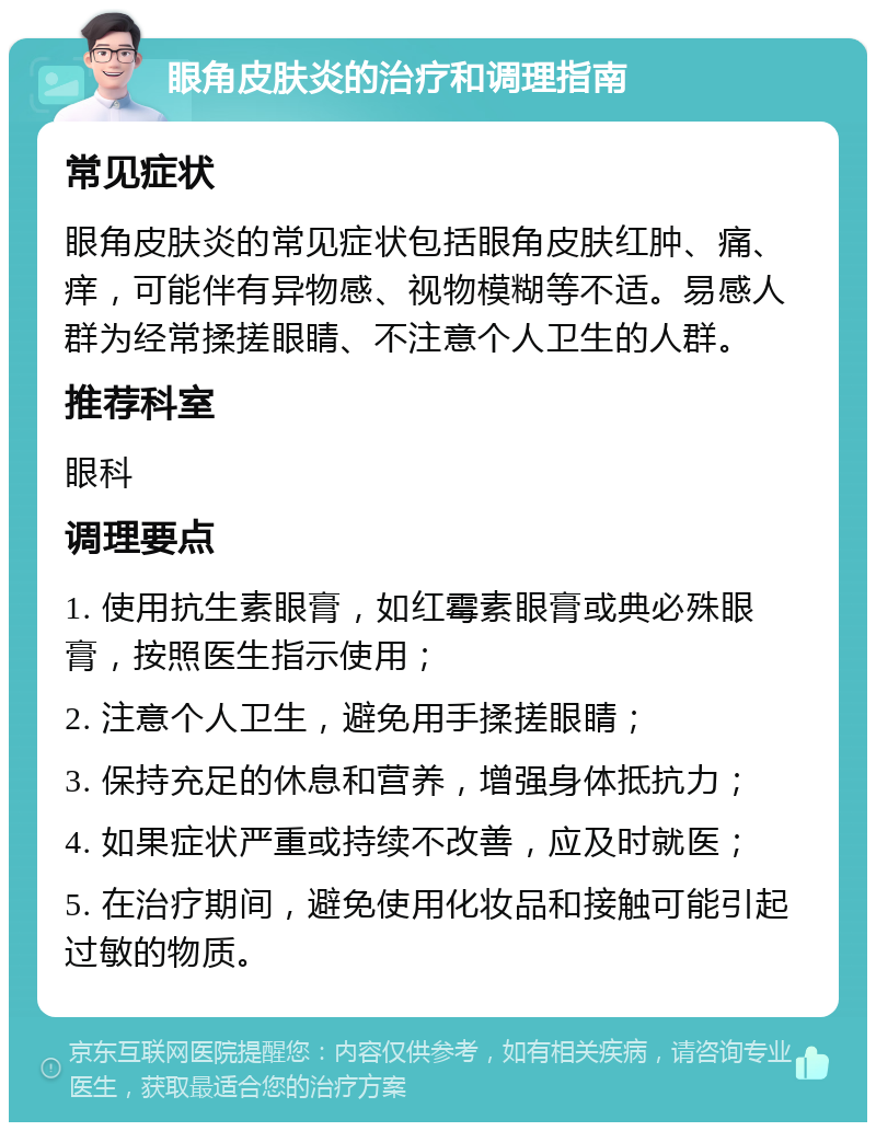 眼角皮肤炎的治疗和调理指南 常见症状 眼角皮肤炎的常见症状包括眼角皮肤红肿、痛、痒，可能伴有异物感、视物模糊等不适。易感人群为经常揉搓眼睛、不注意个人卫生的人群。 推荐科室 眼科 调理要点 1. 使用抗生素眼膏，如红霉素眼膏或典必殊眼膏，按照医生指示使用； 2. 注意个人卫生，避免用手揉搓眼睛； 3. 保持充足的休息和营养，增强身体抵抗力； 4. 如果症状严重或持续不改善，应及时就医； 5. 在治疗期间，避免使用化妆品和接触可能引起过敏的物质。