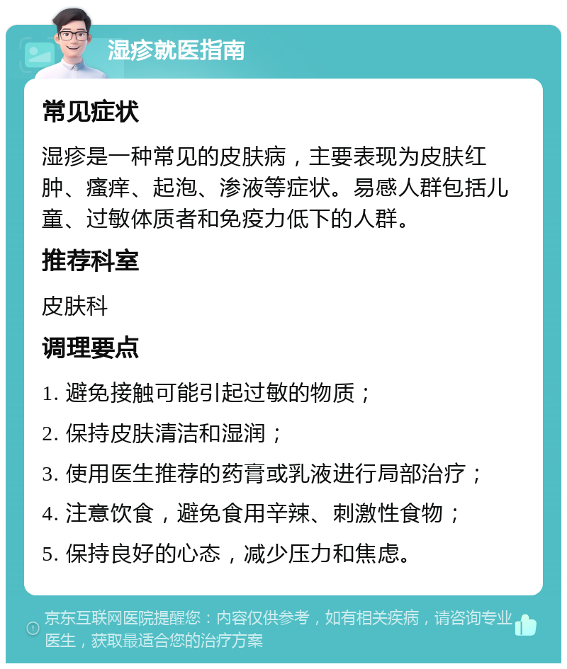 湿疹就医指南 常见症状 湿疹是一种常见的皮肤病，主要表现为皮肤红肿、瘙痒、起泡、渗液等症状。易感人群包括儿童、过敏体质者和免疫力低下的人群。 推荐科室 皮肤科 调理要点 1. 避免接触可能引起过敏的物质； 2. 保持皮肤清洁和湿润； 3. 使用医生推荐的药膏或乳液进行局部治疗； 4. 注意饮食，避免食用辛辣、刺激性食物； 5. 保持良好的心态，减少压力和焦虑。