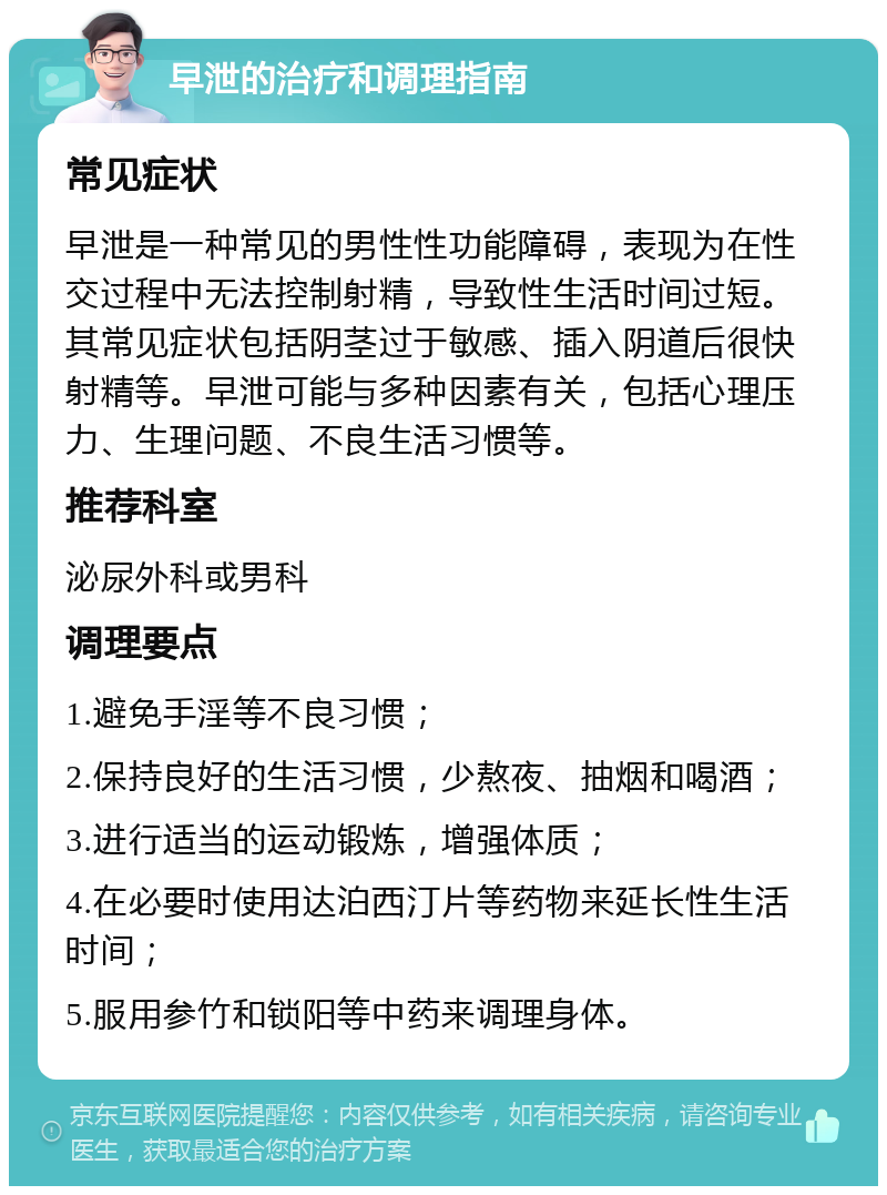 早泄的治疗和调理指南 常见症状 早泄是一种常见的男性性功能障碍，表现为在性交过程中无法控制射精，导致性生活时间过短。其常见症状包括阴茎过于敏感、插入阴道后很快射精等。早泄可能与多种因素有关，包括心理压力、生理问题、不良生活习惯等。 推荐科室 泌尿外科或男科 调理要点 1.避免手淫等不良习惯； 2.保持良好的生活习惯，少熬夜、抽烟和喝酒； 3.进行适当的运动锻炼，增强体质； 4.在必要时使用达泊西汀片等药物来延长性生活时间； 5.服用参竹和锁阳等中药来调理身体。