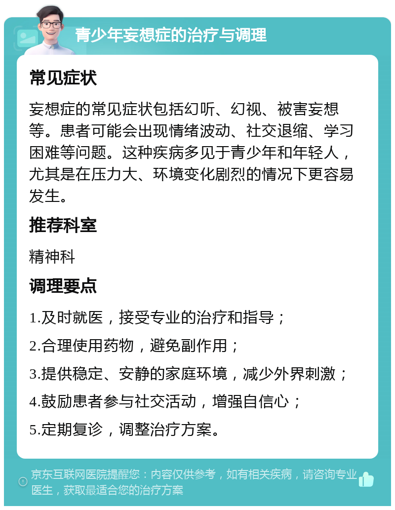 青少年妄想症的治疗与调理 常见症状 妄想症的常见症状包括幻听、幻视、被害妄想等。患者可能会出现情绪波动、社交退缩、学习困难等问题。这种疾病多见于青少年和年轻人，尤其是在压力大、环境变化剧烈的情况下更容易发生。 推荐科室 精神科 调理要点 1.及时就医，接受专业的治疗和指导； 2.合理使用药物，避免副作用； 3.提供稳定、安静的家庭环境，减少外界刺激； 4.鼓励患者参与社交活动，增强自信心； 5.定期复诊，调整治疗方案。