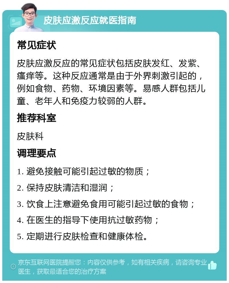 皮肤应激反应就医指南 常见症状 皮肤应激反应的常见症状包括皮肤发红、发紫、瘙痒等。这种反应通常是由于外界刺激引起的，例如食物、药物、环境因素等。易感人群包括儿童、老年人和免疫力较弱的人群。 推荐科室 皮肤科 调理要点 1. 避免接触可能引起过敏的物质； 2. 保持皮肤清洁和湿润； 3. 饮食上注意避免食用可能引起过敏的食物； 4. 在医生的指导下使用抗过敏药物； 5. 定期进行皮肤检查和健康体检。