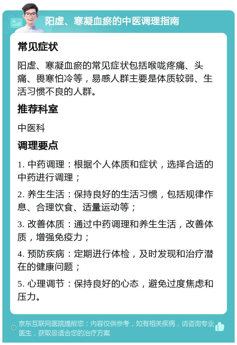 阳虚、寒凝血瘀的中医调理指南 常见症状 阳虚、寒凝血瘀的常见症状包括喉咙疼痛、头痛、畏寒怕冷等，易感人群主要是体质较弱、生活习惯不良的人群。 推荐科室 中医科 调理要点 1. 中药调理：根据个人体质和症状，选择合适的中药进行调理； 2. 养生生活：保持良好的生活习惯，包括规律作息、合理饮食、适量运动等； 3. 改善体质：通过中药调理和养生生活，改善体质，增强免疫力； 4. 预防疾病：定期进行体检，及时发现和治疗潜在的健康问题； 5. 心理调节：保持良好的心态，避免过度焦虑和压力。