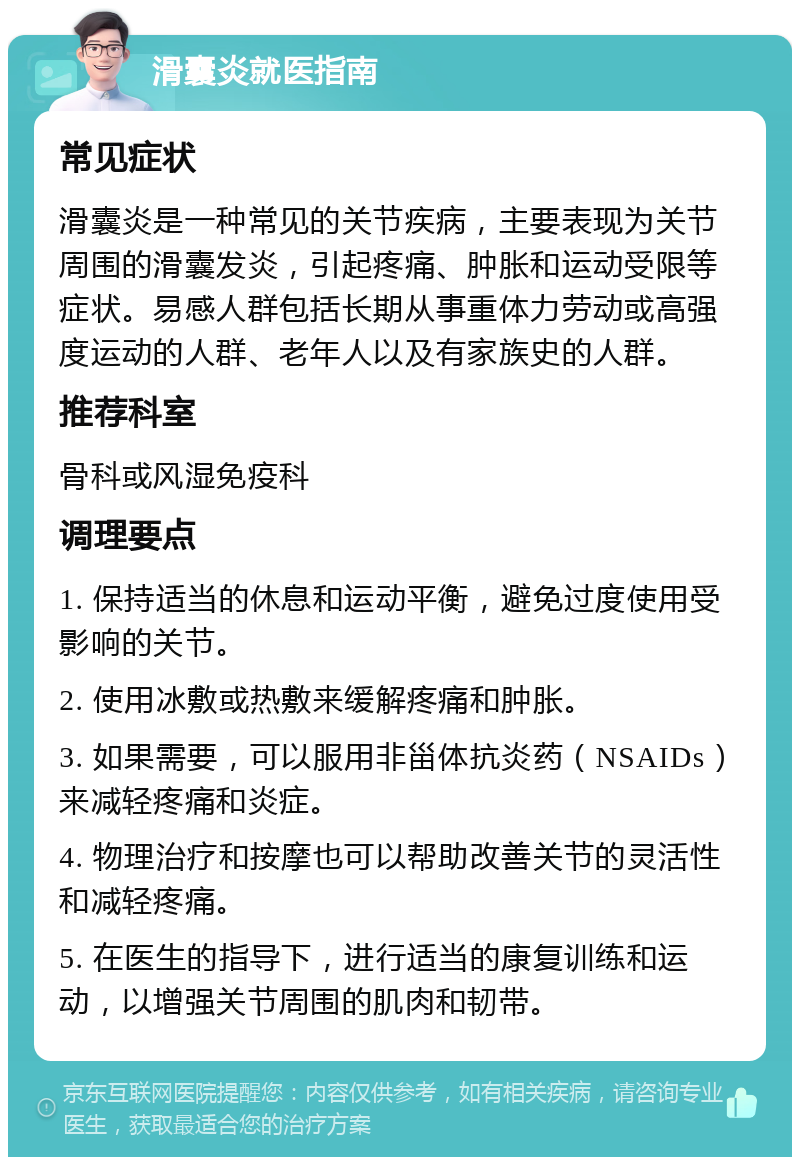 滑囊炎就医指南 常见症状 滑囊炎是一种常见的关节疾病，主要表现为关节周围的滑囊发炎，引起疼痛、肿胀和运动受限等症状。易感人群包括长期从事重体力劳动或高强度运动的人群、老年人以及有家族史的人群。 推荐科室 骨科或风湿免疫科 调理要点 1. 保持适当的休息和运动平衡，避免过度使用受影响的关节。 2. 使用冰敷或热敷来缓解疼痛和肿胀。 3. 如果需要，可以服用非甾体抗炎药（NSAIDs）来减轻疼痛和炎症。 4. 物理治疗和按摩也可以帮助改善关节的灵活性和减轻疼痛。 5. 在医生的指导下，进行适当的康复训练和运动，以增强关节周围的肌肉和韧带。