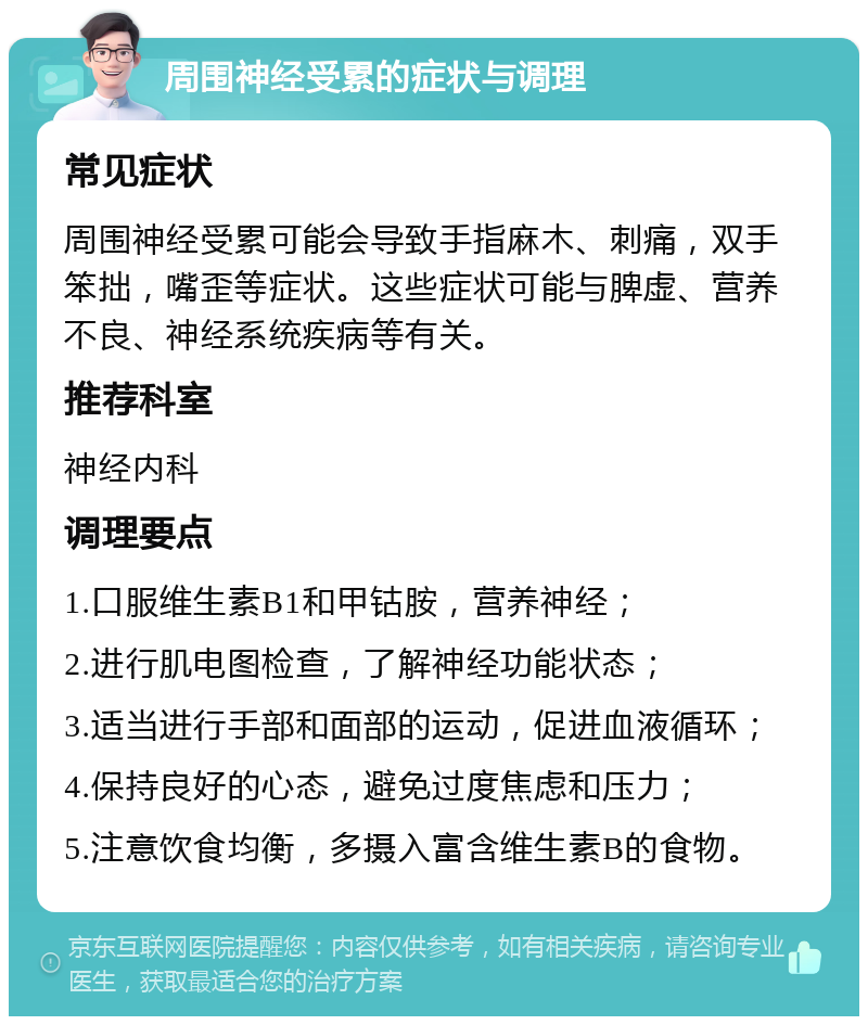 周围神经受累的症状与调理 常见症状 周围神经受累可能会导致手指麻木、刺痛，双手笨拙，嘴歪等症状。这些症状可能与脾虚、营养不良、神经系统疾病等有关。 推荐科室 神经内科 调理要点 1.口服维生素B1和甲钴胺，营养神经； 2.进行肌电图检查，了解神经功能状态； 3.适当进行手部和面部的运动，促进血液循环； 4.保持良好的心态，避免过度焦虑和压力； 5.注意饮食均衡，多摄入富含维生素B的食物。