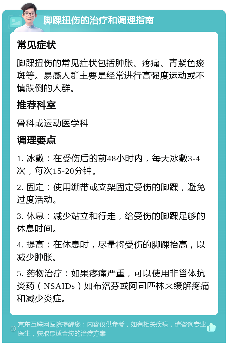 脚踝扭伤的治疗和调理指南 常见症状 脚踝扭伤的常见症状包括肿胀、疼痛、青紫色瘀斑等。易感人群主要是经常进行高强度运动或不慎跌倒的人群。 推荐科室 骨科或运动医学科 调理要点 1. 冰敷：在受伤后的前48小时内，每天冰敷3-4次，每次15-20分钟。 2. 固定：使用绷带或支架固定受伤的脚踝，避免过度活动。 3. 休息：减少站立和行走，给受伤的脚踝足够的休息时间。 4. 提高：在休息时，尽量将受伤的脚踝抬高，以减少肿胀。 5. 药物治疗：如果疼痛严重，可以使用非甾体抗炎药（NSAIDs）如布洛芬或阿司匹林来缓解疼痛和减少炎症。