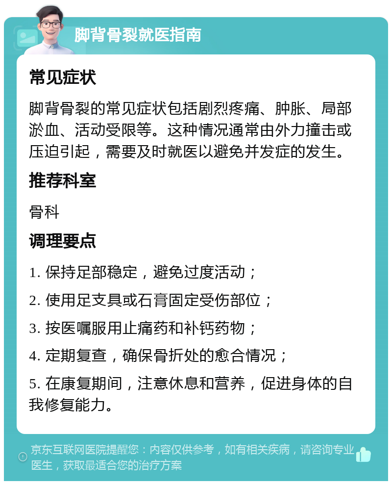 脚背骨裂就医指南 常见症状 脚背骨裂的常见症状包括剧烈疼痛、肿胀、局部淤血、活动受限等。这种情况通常由外力撞击或压迫引起，需要及时就医以避免并发症的发生。 推荐科室 骨科 调理要点 1. 保持足部稳定，避免过度活动； 2. 使用足支具或石膏固定受伤部位； 3. 按医嘱服用止痛药和补钙药物； 4. 定期复查，确保骨折处的愈合情况； 5. 在康复期间，注意休息和营养，促进身体的自我修复能力。