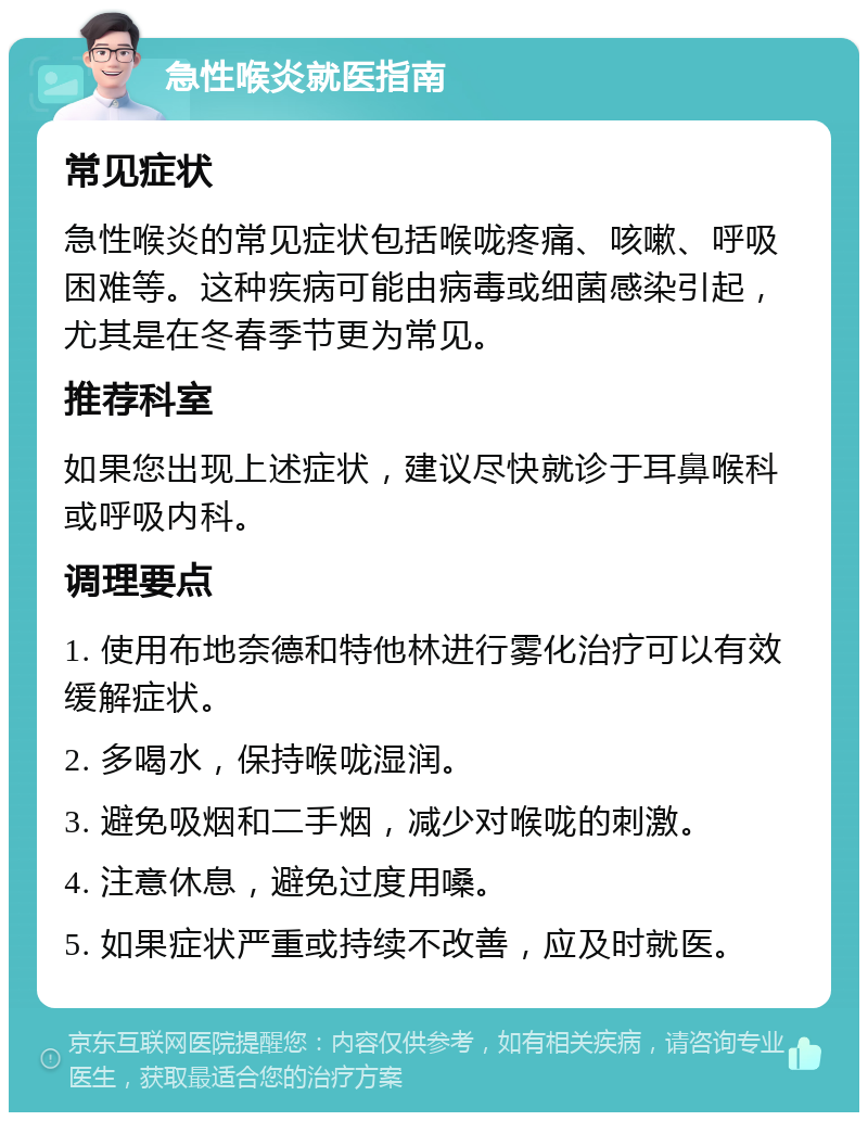 急性喉炎就医指南 常见症状 急性喉炎的常见症状包括喉咙疼痛、咳嗽、呼吸困难等。这种疾病可能由病毒或细菌感染引起，尤其是在冬春季节更为常见。 推荐科室 如果您出现上述症状，建议尽快就诊于耳鼻喉科或呼吸内科。 调理要点 1. 使用布地奈德和特他林进行雾化治疗可以有效缓解症状。 2. 多喝水，保持喉咙湿润。 3. 避免吸烟和二手烟，减少对喉咙的刺激。 4. 注意休息，避免过度用嗓。 5. 如果症状严重或持续不改善，应及时就医。