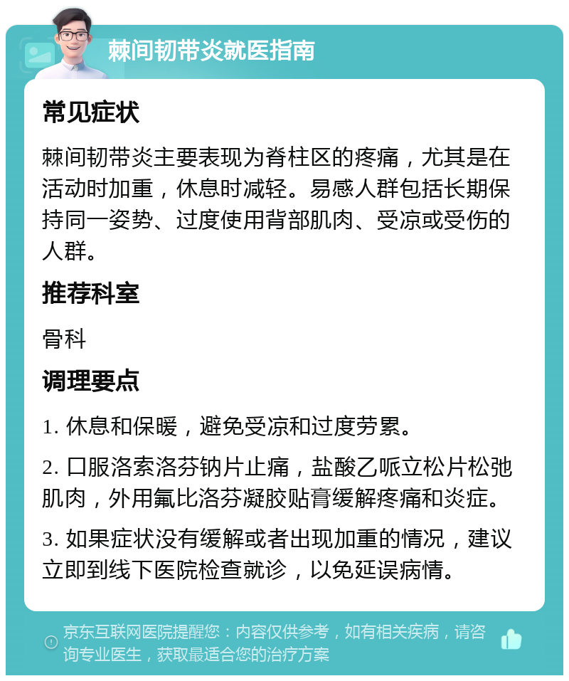 棘间韧带炎就医指南 常见症状 棘间韧带炎主要表现为脊柱区的疼痛，尤其是在活动时加重，休息时减轻。易感人群包括长期保持同一姿势、过度使用背部肌肉、受凉或受伤的人群。 推荐科室 骨科 调理要点 1. 休息和保暖，避免受凉和过度劳累。 2. 口服洛索洛芬钠片止痛，盐酸乙哌立松片松弛肌肉，外用氟比洛芬凝胶贴膏缓解疼痛和炎症。 3. 如果症状没有缓解或者出现加重的情况，建议立即到线下医院检查就诊，以免延误病情。