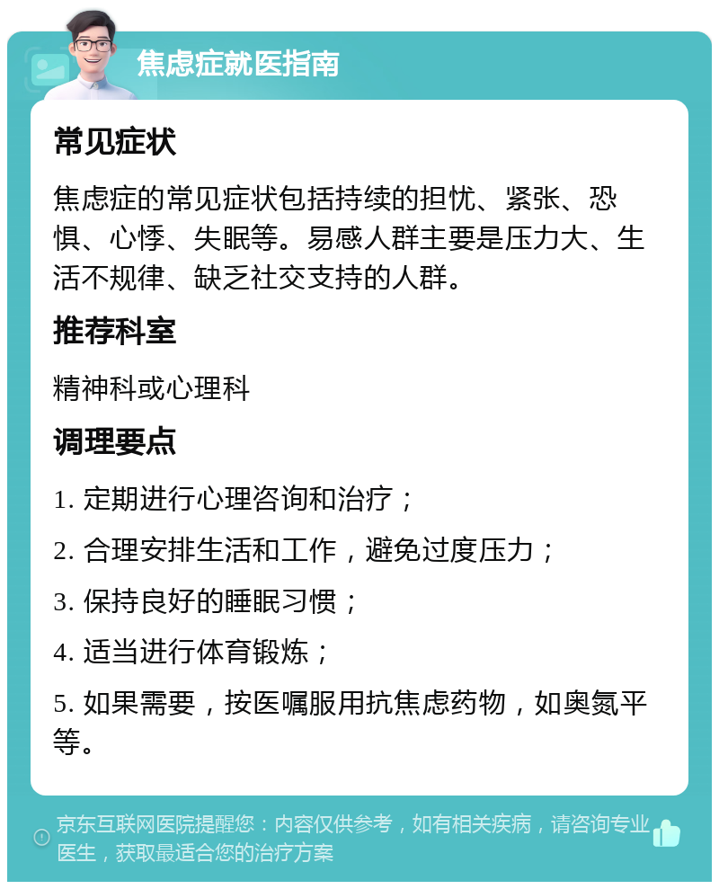 焦虑症就医指南 常见症状 焦虑症的常见症状包括持续的担忧、紧张、恐惧、心悸、失眠等。易感人群主要是压力大、生活不规律、缺乏社交支持的人群。 推荐科室 精神科或心理科 调理要点 1. 定期进行心理咨询和治疗； 2. 合理安排生活和工作，避免过度压力； 3. 保持良好的睡眠习惯； 4. 适当进行体育锻炼； 5. 如果需要，按医嘱服用抗焦虑药物，如奥氮平等。