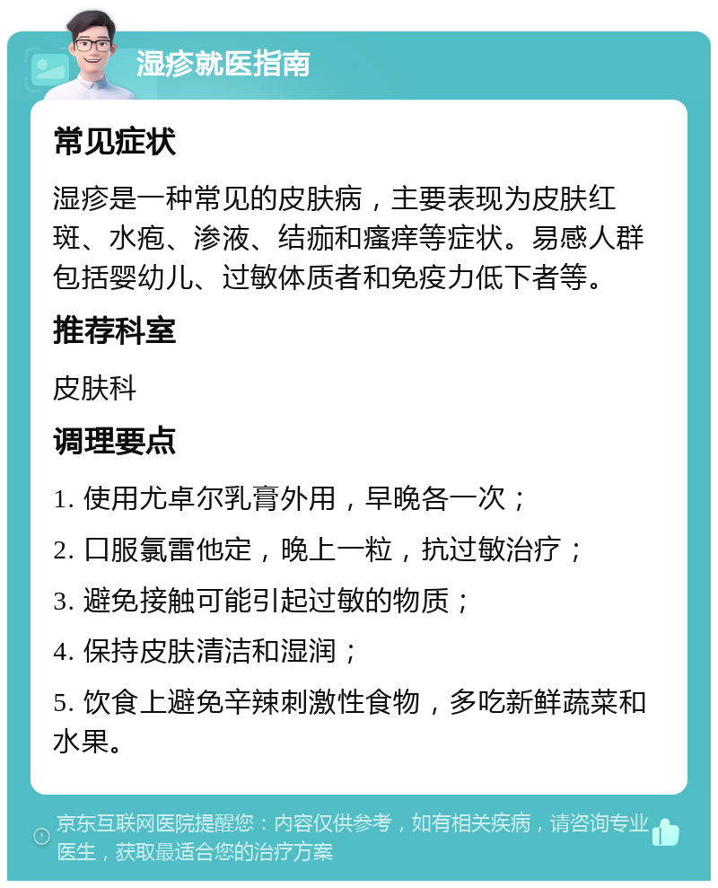 湿疹就医指南 常见症状 湿疹是一种常见的皮肤病，主要表现为皮肤红斑、水疱、渗液、结痂和瘙痒等症状。易感人群包括婴幼儿、过敏体质者和免疫力低下者等。 推荐科室 皮肤科 调理要点 1. 使用尤卓尔乳膏外用，早晚各一次； 2. 口服氯雷他定，晚上一粒，抗过敏治疗； 3. 避免接触可能引起过敏的物质； 4. 保持皮肤清洁和湿润； 5. 饮食上避免辛辣刺激性食物，多吃新鲜蔬菜和水果。