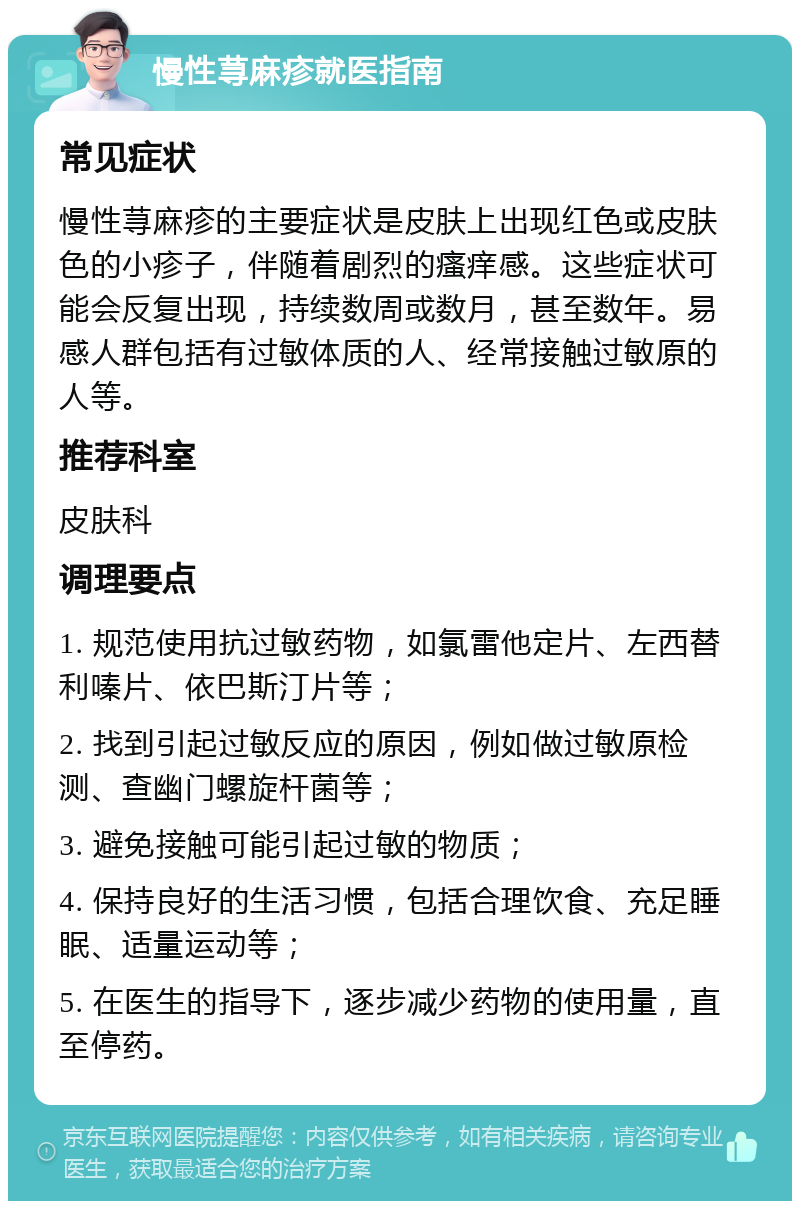 慢性荨麻疹就医指南 常见症状 慢性荨麻疹的主要症状是皮肤上出现红色或皮肤色的小疹子，伴随着剧烈的瘙痒感。这些症状可能会反复出现，持续数周或数月，甚至数年。易感人群包括有过敏体质的人、经常接触过敏原的人等。 推荐科室 皮肤科 调理要点 1. 规范使用抗过敏药物，如氯雷他定片、左西替利嗪片、依巴斯汀片等； 2. 找到引起过敏反应的原因，例如做过敏原检测、查幽门螺旋杆菌等； 3. 避免接触可能引起过敏的物质； 4. 保持良好的生活习惯，包括合理饮食、充足睡眠、适量运动等； 5. 在医生的指导下，逐步减少药物的使用量，直至停药。