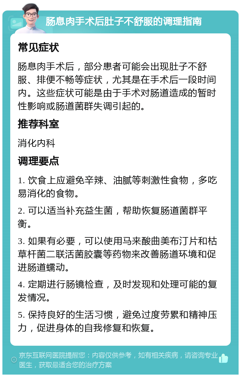 肠息肉手术后肚子不舒服的调理指南 常见症状 肠息肉手术后，部分患者可能会出现肚子不舒服、排便不畅等症状，尤其是在手术后一段时间内。这些症状可能是由于手术对肠道造成的暂时性影响或肠道菌群失调引起的。 推荐科室 消化内科 调理要点 1. 饮食上应避免辛辣、油腻等刺激性食物，多吃易消化的食物。 2. 可以适当补充益生菌，帮助恢复肠道菌群平衡。 3. 如果有必要，可以使用马来酸曲美布汀片和枯草杆菌二联活菌胶囊等药物来改善肠道环境和促进肠道蠕动。 4. 定期进行肠镜检查，及时发现和处理可能的复发情况。 5. 保持良好的生活习惯，避免过度劳累和精神压力，促进身体的自我修复和恢复。