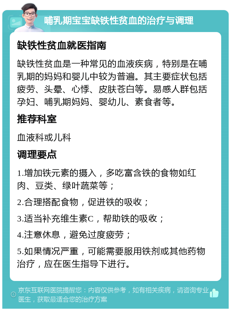 哺乳期宝宝缺铁性贫血的治疗与调理 缺铁性贫血就医指南 缺铁性贫血是一种常见的血液疾病，特别是在哺乳期的妈妈和婴儿中较为普遍。其主要症状包括疲劳、头晕、心悸、皮肤苍白等。易感人群包括孕妇、哺乳期妈妈、婴幼儿、素食者等。 推荐科室 血液科或儿科 调理要点 1.增加铁元素的摄入，多吃富含铁的食物如红肉、豆类、绿叶蔬菜等； 2.合理搭配食物，促进铁的吸收； 3.适当补充维生素C，帮助铁的吸收； 4.注意休息，避免过度疲劳； 5.如果情况严重，可能需要服用铁剂或其他药物治疗，应在医生指导下进行。