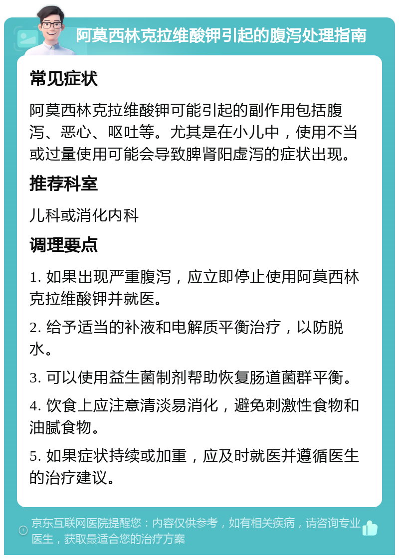 阿莫西林克拉维酸钾引起的腹泻处理指南 常见症状 阿莫西林克拉维酸钾可能引起的副作用包括腹泻、恶心、呕吐等。尤其是在小儿中，使用不当或过量使用可能会导致脾肾阳虚泻的症状出现。 推荐科室 儿科或消化内科 调理要点 1. 如果出现严重腹泻，应立即停止使用阿莫西林克拉维酸钾并就医。 2. 给予适当的补液和电解质平衡治疗，以防脱水。 3. 可以使用益生菌制剂帮助恢复肠道菌群平衡。 4. 饮食上应注意清淡易消化，避免刺激性食物和油腻食物。 5. 如果症状持续或加重，应及时就医并遵循医生的治疗建议。