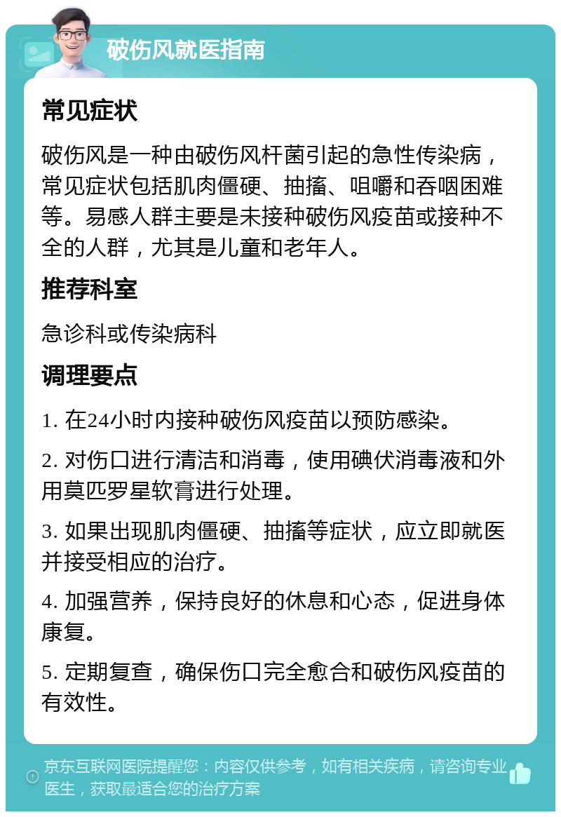 破伤风就医指南 常见症状 破伤风是一种由破伤风杆菌引起的急性传染病，常见症状包括肌肉僵硬、抽搐、咀嚼和吞咽困难等。易感人群主要是未接种破伤风疫苗或接种不全的人群，尤其是儿童和老年人。 推荐科室 急诊科或传染病科 调理要点 1. 在24小时内接种破伤风疫苗以预防感染。 2. 对伤口进行清洁和消毒，使用碘伏消毒液和外用莫匹罗星软膏进行处理。 3. 如果出现肌肉僵硬、抽搐等症状，应立即就医并接受相应的治疗。 4. 加强营养，保持良好的休息和心态，促进身体康复。 5. 定期复查，确保伤口完全愈合和破伤风疫苗的有效性。